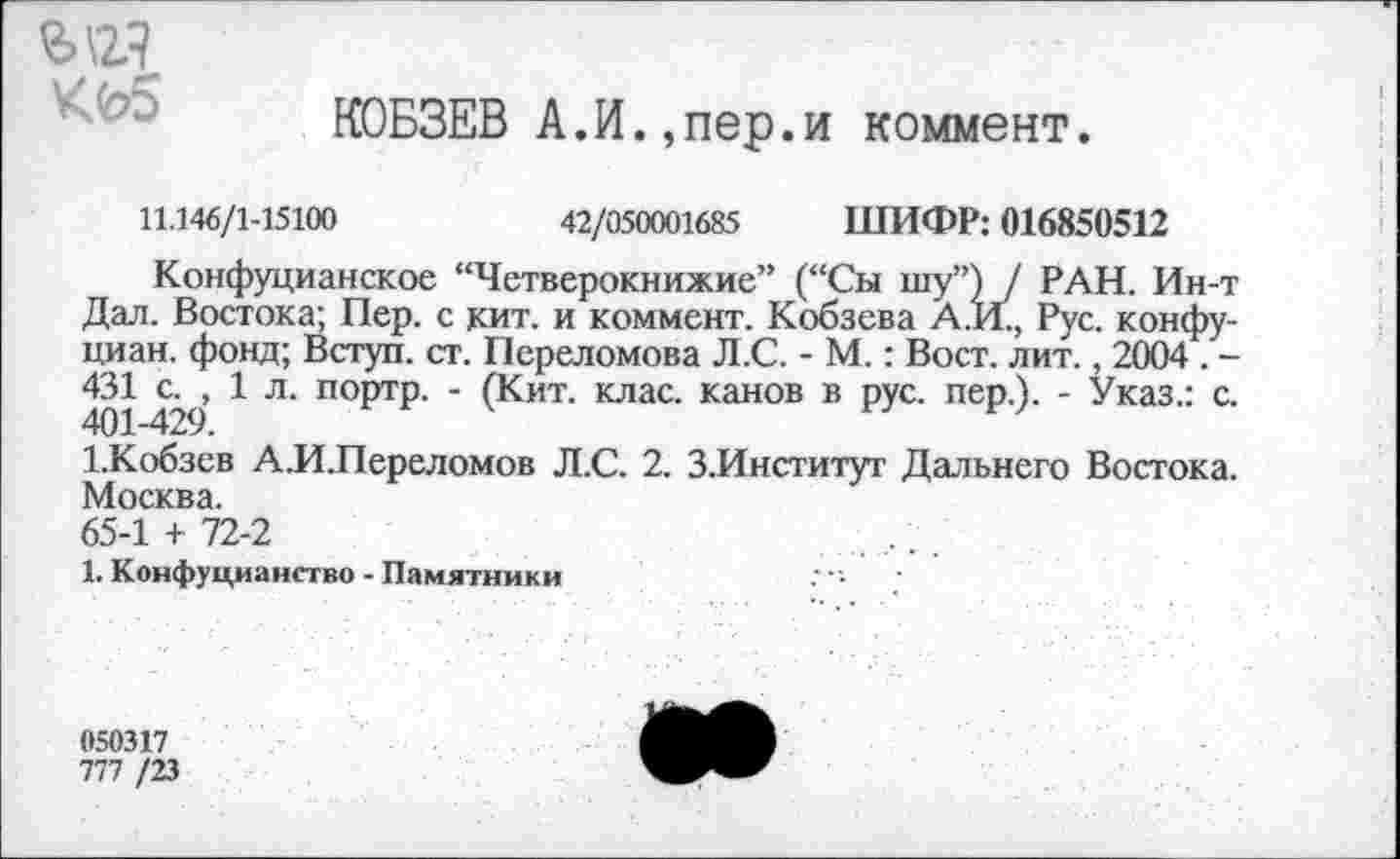 ﻿ъ\гз
КОБЗЕВ А.И.,пер.и коммент.
11.146/1-15100	42/050001685 ШИФР: 016850512
Конфуцианское “Четверокнижие” (“Сы шу”) / РАН. Ин-т Дал. Востока; Пер. с кит. и коммент. Кобзева А.И., Рус. конфу-циан. фонд; Вступ. ст. Переломова Л.С. - М.: Вост. лит., 2004 . -431	1 л. портр. - (Кит. клас. канов в рус. пер.). - Указ.: с.
1.Кобзев А.ИЛереломов Л.С. 2. З.Институт Дальнего Востока. Москва.
65-1 + 72-2
1. Конфуцианство - Памятники
050317
777 /23